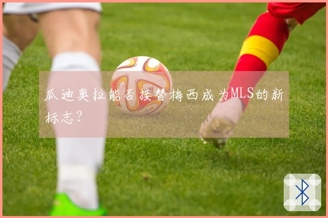 瓜迪奥拉能否接替梅西成为MLS的新标志？